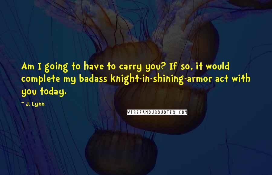 J. Lynn Quotes: Am I going to have to carry you? If so, it would complete my badass knight-in-shining-armor act with you today.