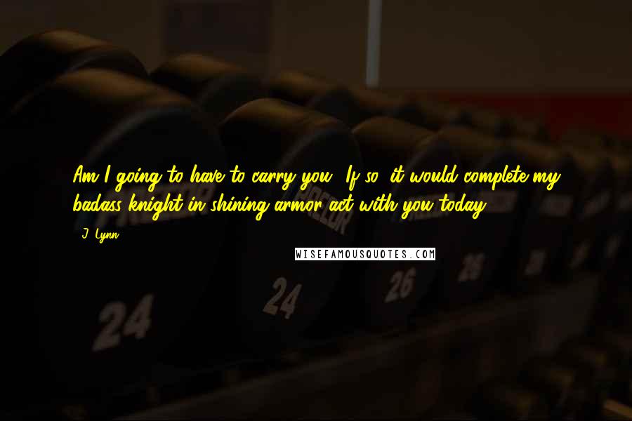 J. Lynn Quotes: Am I going to have to carry you? If so, it would complete my badass knight-in-shining-armor act with you today.