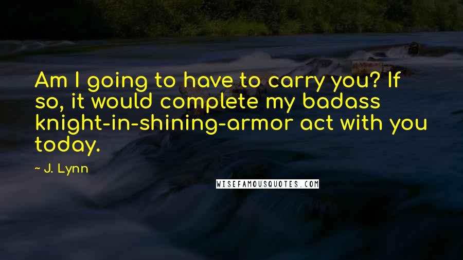 J. Lynn Quotes: Am I going to have to carry you? If so, it would complete my badass knight-in-shining-armor act with you today.