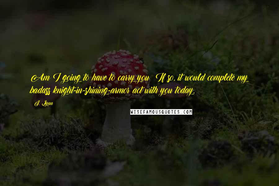 J. Lynn Quotes: Am I going to have to carry you? If so, it would complete my badass knight-in-shining-armor act with you today.