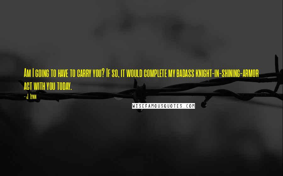 J. Lynn Quotes: Am I going to have to carry you? If so, it would complete my badass knight-in-shining-armor act with you today.