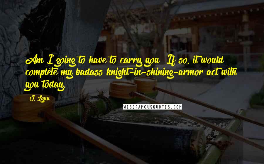 J. Lynn Quotes: Am I going to have to carry you? If so, it would complete my badass knight-in-shining-armor act with you today.