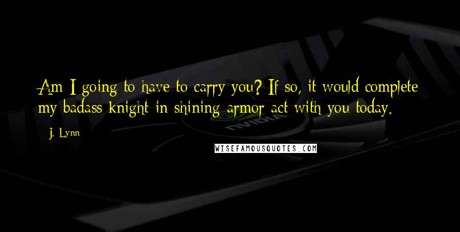 J. Lynn Quotes: Am I going to have to carry you? If so, it would complete my badass knight-in-shining-armor act with you today.