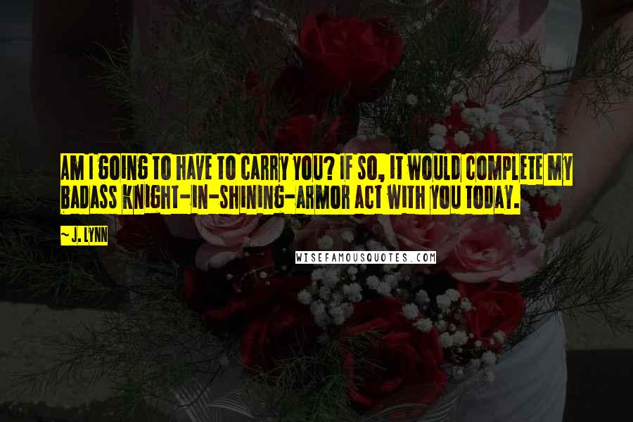 J. Lynn Quotes: Am I going to have to carry you? If so, it would complete my badass knight-in-shining-armor act with you today.