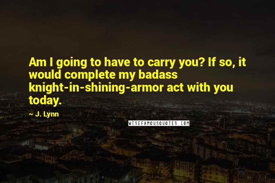 J. Lynn Quotes: Am I going to have to carry you? If so, it would complete my badass knight-in-shining-armor act with you today.