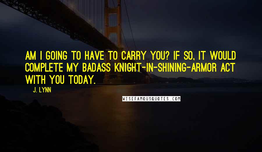 J. Lynn Quotes: Am I going to have to carry you? If so, it would complete my badass knight-in-shining-armor act with you today.