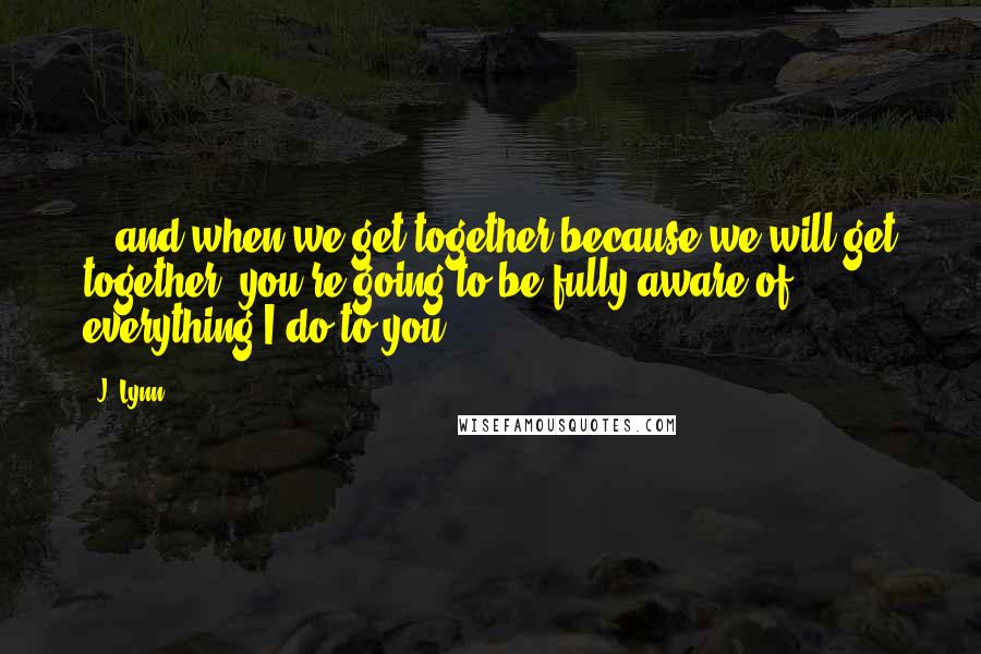 J. Lynn Quotes: ...and when we get together-because we will get together, you're going to be fully aware of everything I do to you.