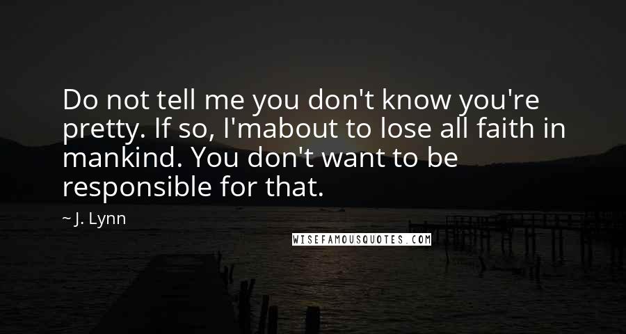 J. Lynn Quotes: Do not tell me you don't know you're pretty. If so, I'mabout to lose all faith in mankind. You don't want to be responsible for that.