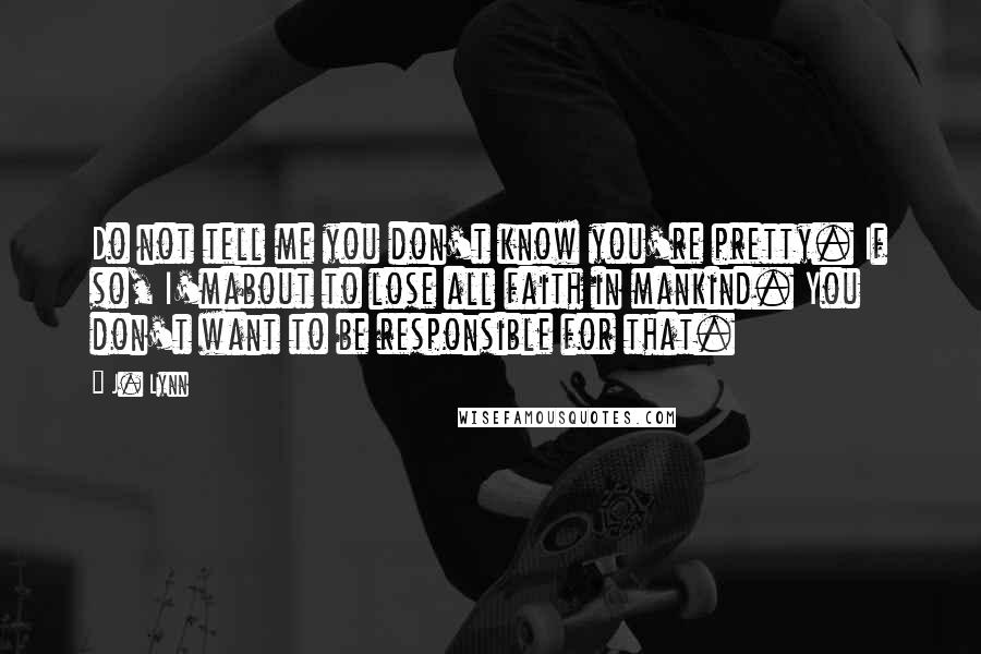 J. Lynn Quotes: Do not tell me you don't know you're pretty. If so, I'mabout to lose all faith in mankind. You don't want to be responsible for that.