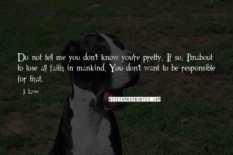 J. Lynn Quotes: Do not tell me you don't know you're pretty. If so, I'mabout to lose all faith in mankind. You don't want to be responsible for that.