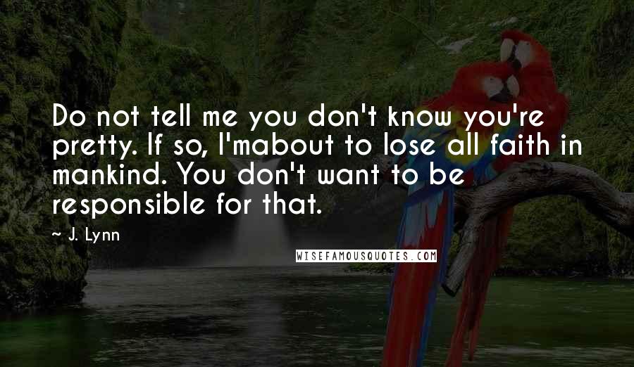 J. Lynn Quotes: Do not tell me you don't know you're pretty. If so, I'mabout to lose all faith in mankind. You don't want to be responsible for that.