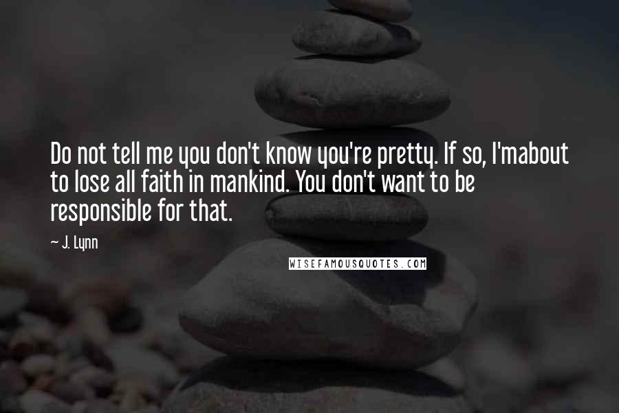 J. Lynn Quotes: Do not tell me you don't know you're pretty. If so, I'mabout to lose all faith in mankind. You don't want to be responsible for that.