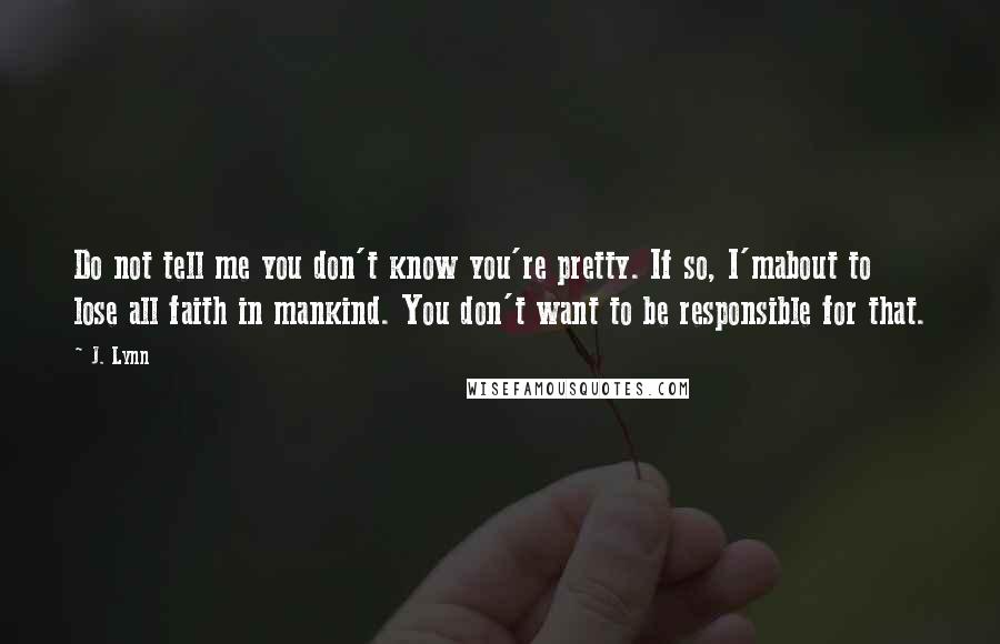 J. Lynn Quotes: Do not tell me you don't know you're pretty. If so, I'mabout to lose all faith in mankind. You don't want to be responsible for that.