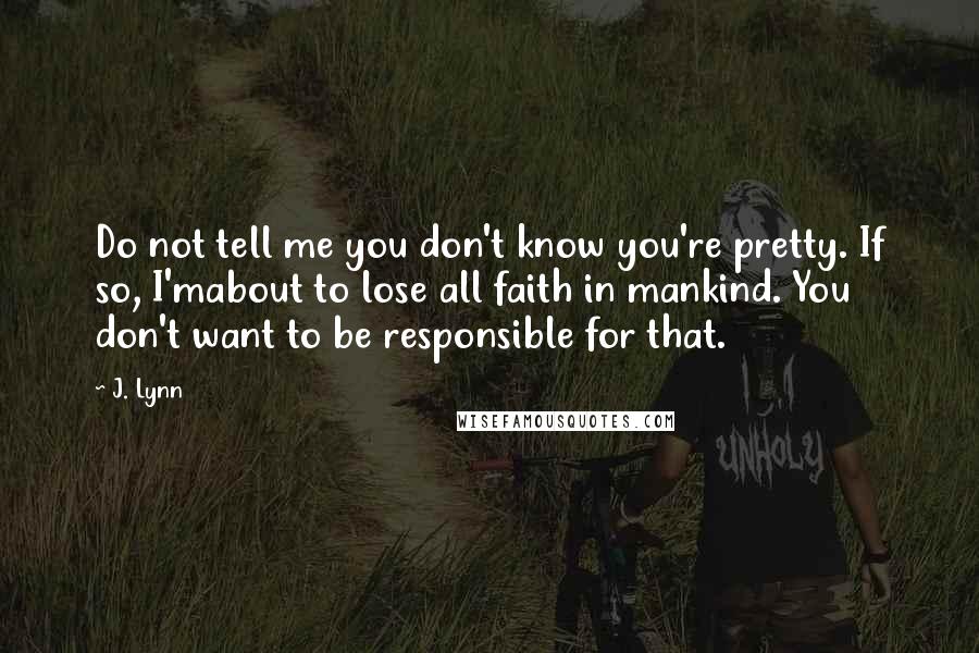 J. Lynn Quotes: Do not tell me you don't know you're pretty. If so, I'mabout to lose all faith in mankind. You don't want to be responsible for that.