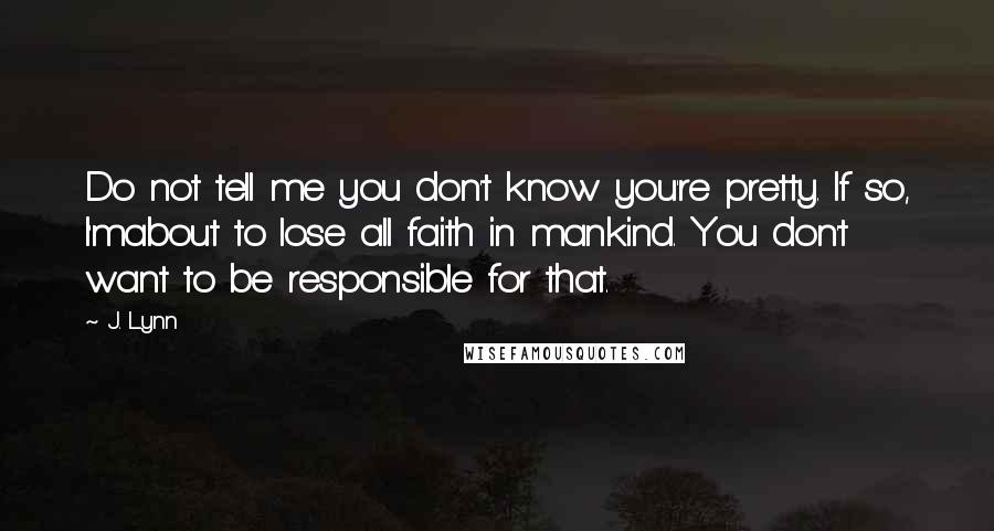 J. Lynn Quotes: Do not tell me you don't know you're pretty. If so, I'mabout to lose all faith in mankind. You don't want to be responsible for that.