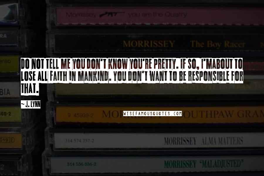 J. Lynn Quotes: Do not tell me you don't know you're pretty. If so, I'mabout to lose all faith in mankind. You don't want to be responsible for that.