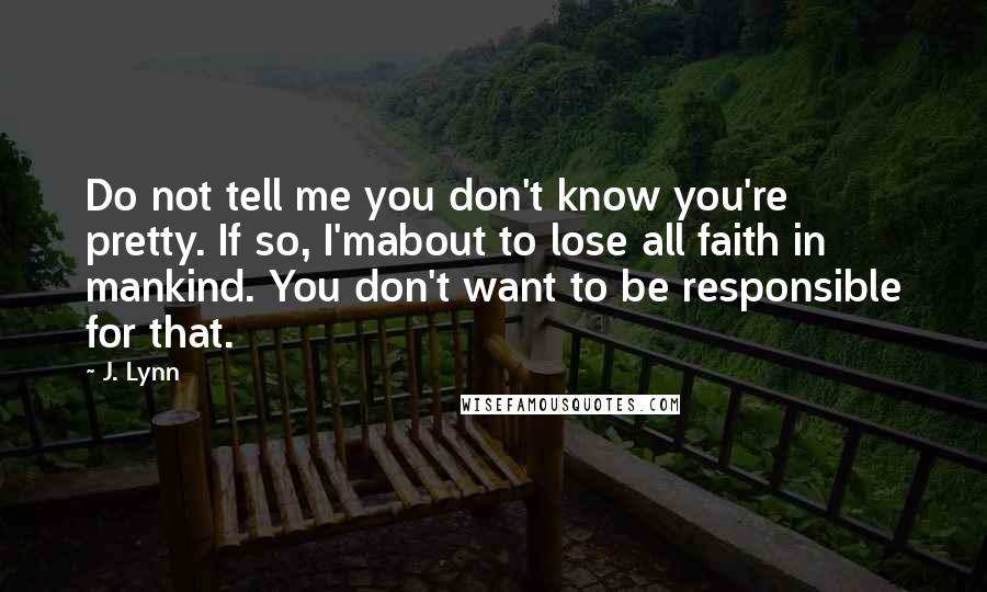 J. Lynn Quotes: Do not tell me you don't know you're pretty. If so, I'mabout to lose all faith in mankind. You don't want to be responsible for that.