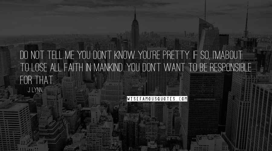 J. Lynn Quotes: Do not tell me you don't know you're pretty. If so, I'mabout to lose all faith in mankind. You don't want to be responsible for that.