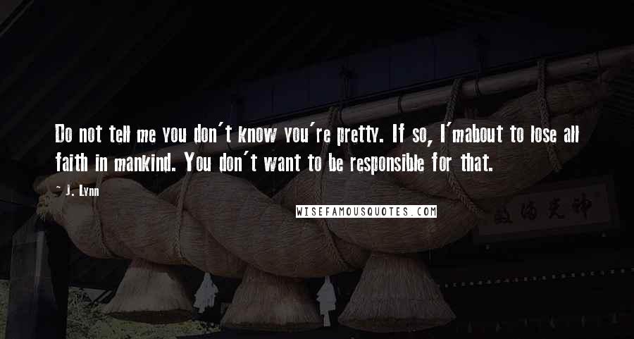 J. Lynn Quotes: Do not tell me you don't know you're pretty. If so, I'mabout to lose all faith in mankind. You don't want to be responsible for that.