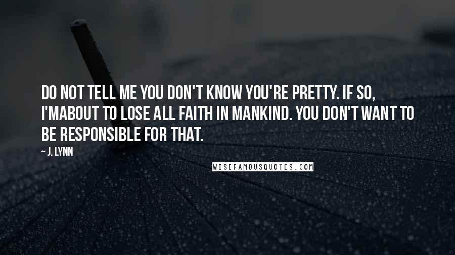 J. Lynn Quotes: Do not tell me you don't know you're pretty. If so, I'mabout to lose all faith in mankind. You don't want to be responsible for that.