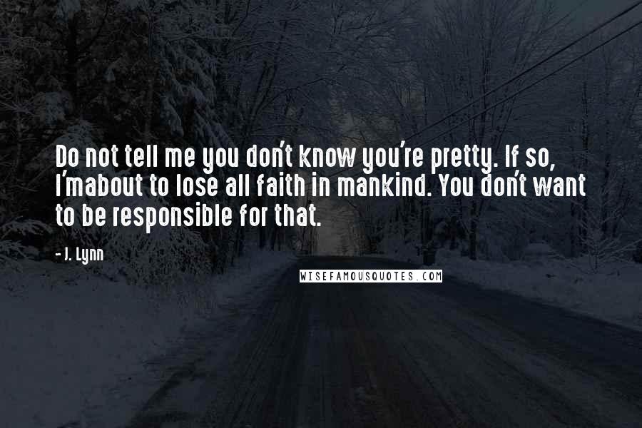 J. Lynn Quotes: Do not tell me you don't know you're pretty. If so, I'mabout to lose all faith in mankind. You don't want to be responsible for that.