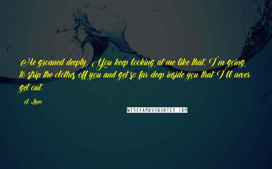 J. Lynn Quotes: He groaned deeply. You keep looking at me like that, I'm going to strip the clothes off you and get so far deep inside you that I'll never get out.