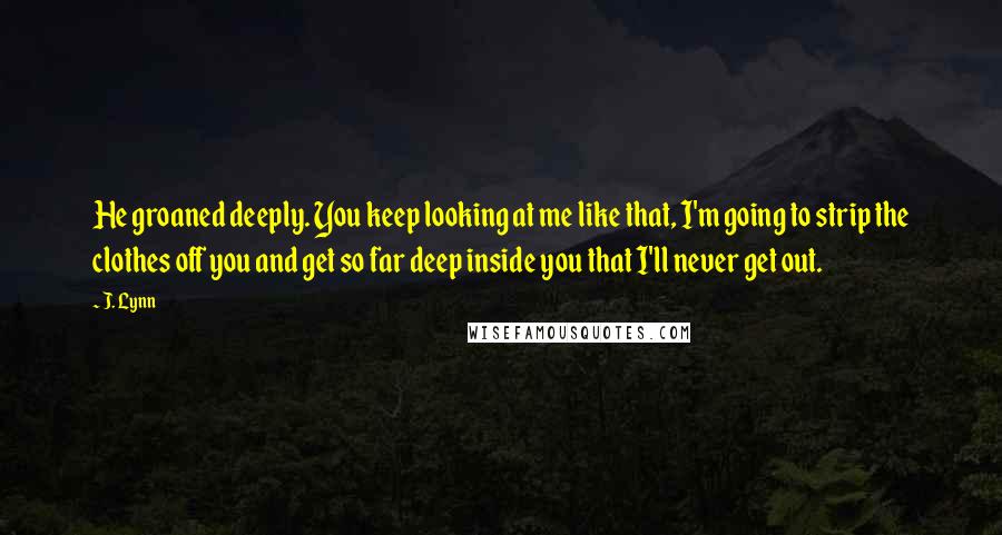 J. Lynn Quotes: He groaned deeply. You keep looking at me like that, I'm going to strip the clothes off you and get so far deep inside you that I'll never get out.