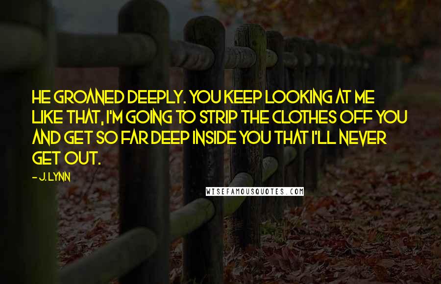 J. Lynn Quotes: He groaned deeply. You keep looking at me like that, I'm going to strip the clothes off you and get so far deep inside you that I'll never get out.
