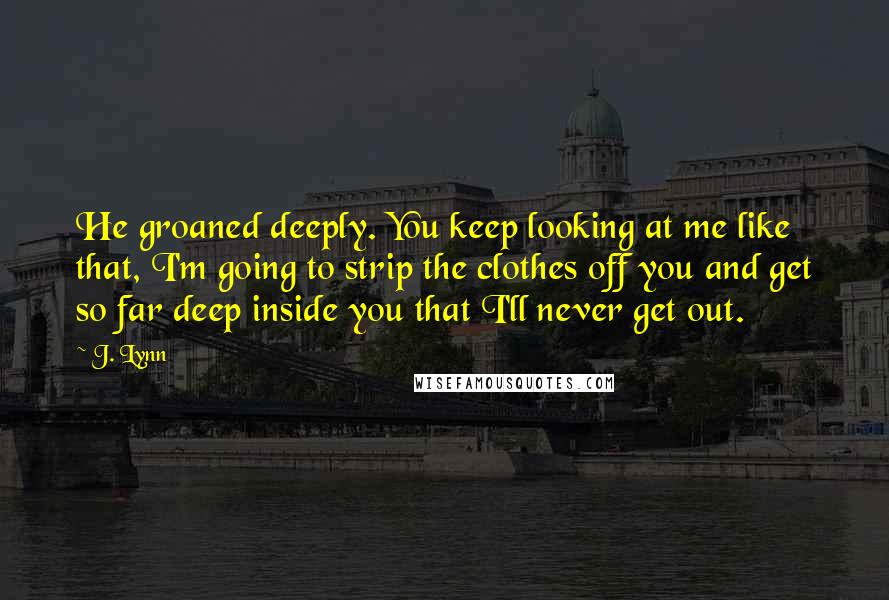 J. Lynn Quotes: He groaned deeply. You keep looking at me like that, I'm going to strip the clothes off you and get so far deep inside you that I'll never get out.