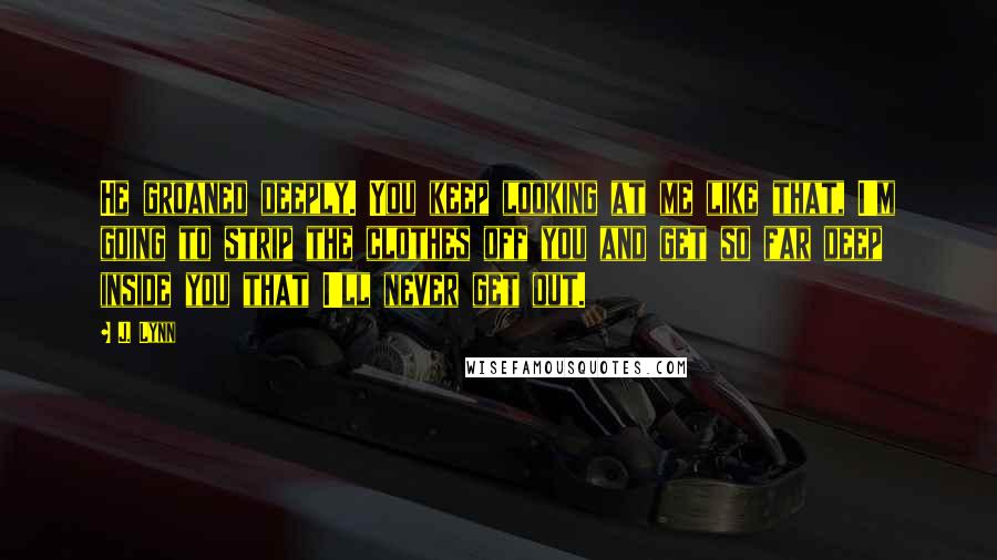 J. Lynn Quotes: He groaned deeply. You keep looking at me like that, I'm going to strip the clothes off you and get so far deep inside you that I'll never get out.