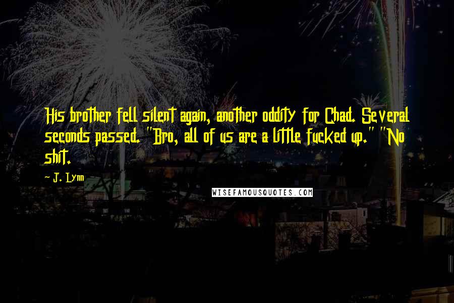 J. Lynn Quotes: His brother fell silent again, another oddity for Chad. Several seconds passed. "Bro, all of us are a little fucked up." "No shit.