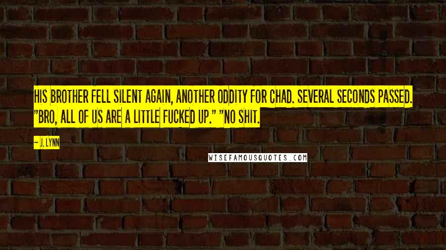 J. Lynn Quotes: His brother fell silent again, another oddity for Chad. Several seconds passed. "Bro, all of us are a little fucked up." "No shit.