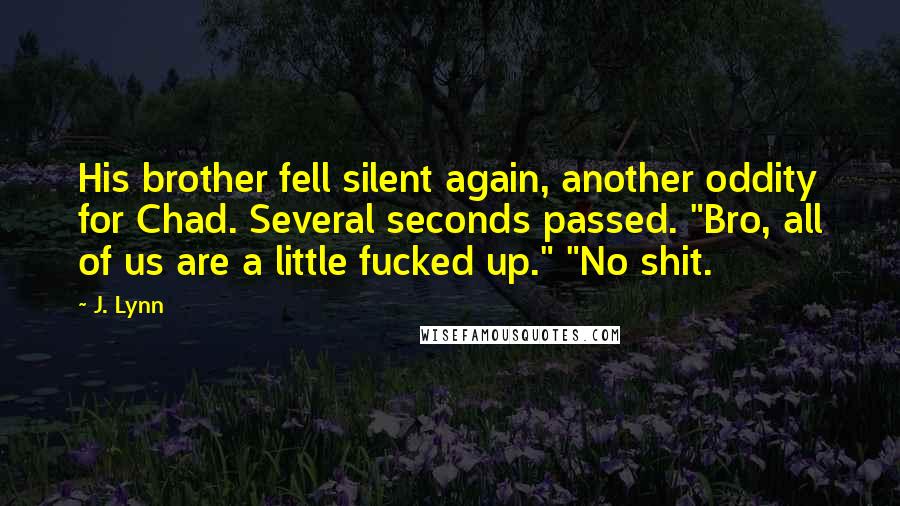 J. Lynn Quotes: His brother fell silent again, another oddity for Chad. Several seconds passed. "Bro, all of us are a little fucked up." "No shit.