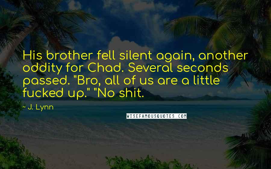 J. Lynn Quotes: His brother fell silent again, another oddity for Chad. Several seconds passed. "Bro, all of us are a little fucked up." "No shit.