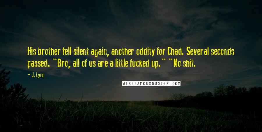 J. Lynn Quotes: His brother fell silent again, another oddity for Chad. Several seconds passed. "Bro, all of us are a little fucked up." "No shit.