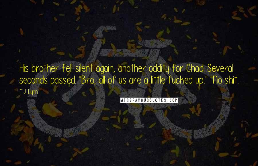 J. Lynn Quotes: His brother fell silent again, another oddity for Chad. Several seconds passed. "Bro, all of us are a little fucked up." "No shit.