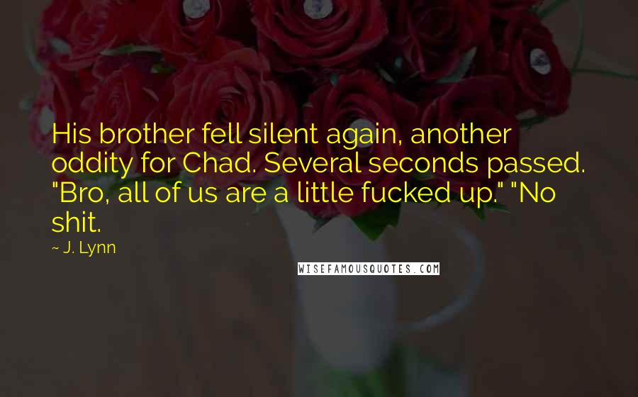 J. Lynn Quotes: His brother fell silent again, another oddity for Chad. Several seconds passed. "Bro, all of us are a little fucked up." "No shit.