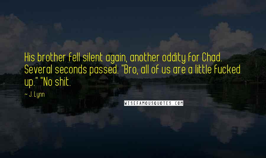 J. Lynn Quotes: His brother fell silent again, another oddity for Chad. Several seconds passed. "Bro, all of us are a little fucked up." "No shit.