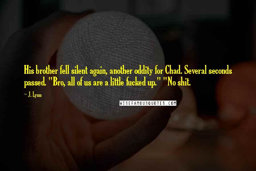 J. Lynn Quotes: His brother fell silent again, another oddity for Chad. Several seconds passed. "Bro, all of us are a little fucked up." "No shit.