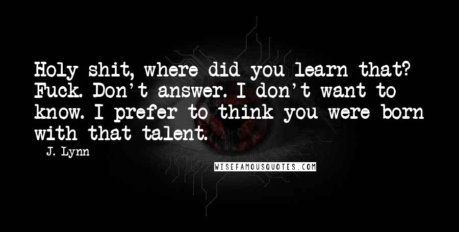 J. Lynn Quotes: Holy shit, where did you learn that? Fuck. Don't answer. I don't want to know. I prefer to think you were born with that talent.