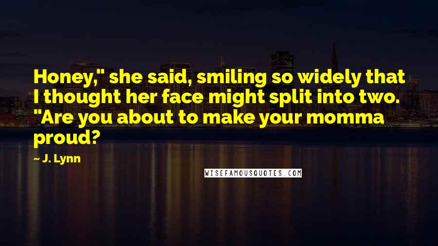 J. Lynn Quotes: Honey," she said, smiling so widely that I thought her face might split into two. "Are you about to make your momma proud?