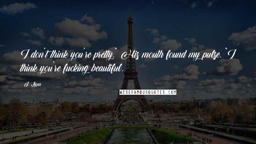 J. Lynn Quotes: I don't think you're pretty." His mouth found my pulse. "I think you're fucking beautiful.