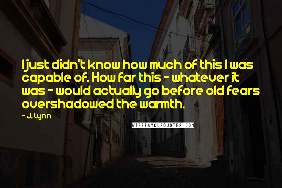 J. Lynn Quotes: I just didn't know how much of this I was capable of. How far this - whatever it was - would actually go before old fears overshadowed the warmth.