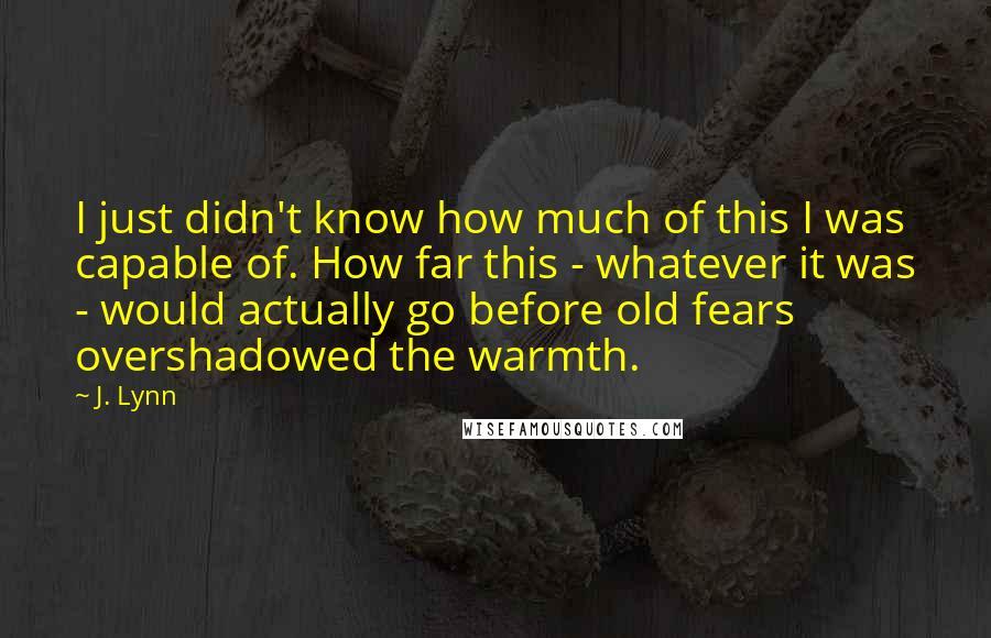 J. Lynn Quotes: I just didn't know how much of this I was capable of. How far this - whatever it was - would actually go before old fears overshadowed the warmth.