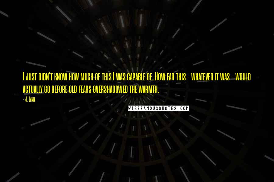 J. Lynn Quotes: I just didn't know how much of this I was capable of. How far this - whatever it was - would actually go before old fears overshadowed the warmth.