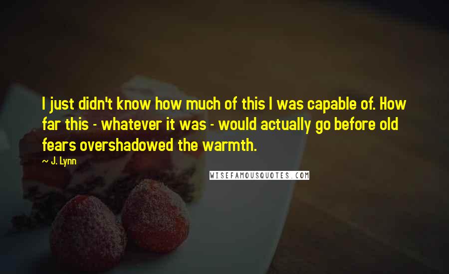 J. Lynn Quotes: I just didn't know how much of this I was capable of. How far this - whatever it was - would actually go before old fears overshadowed the warmth.