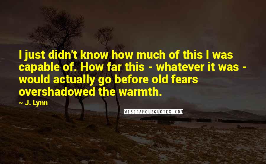 J. Lynn Quotes: I just didn't know how much of this I was capable of. How far this - whatever it was - would actually go before old fears overshadowed the warmth.