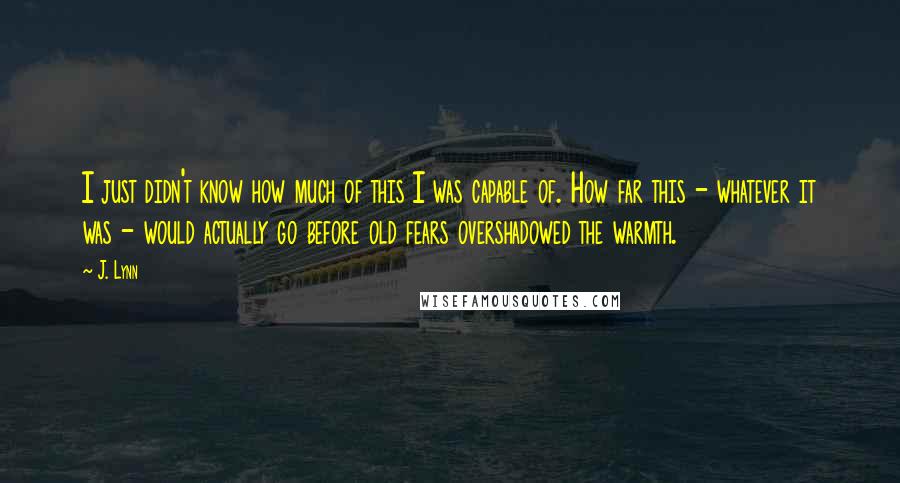 J. Lynn Quotes: I just didn't know how much of this I was capable of. How far this - whatever it was - would actually go before old fears overshadowed the warmth.