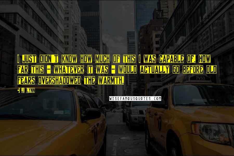 J. Lynn Quotes: I just didn't know how much of this I was capable of. How far this - whatever it was - would actually go before old fears overshadowed the warmth.