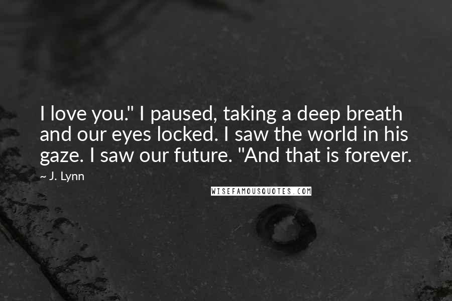 J. Lynn Quotes: I love you." I paused, taking a deep breath and our eyes locked. I saw the world in his gaze. I saw our future. "And that is forever.